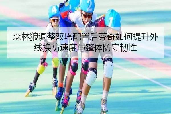 森林狼调整双塔配置后芬奇如何提升外线换防速度与整体防守韧性