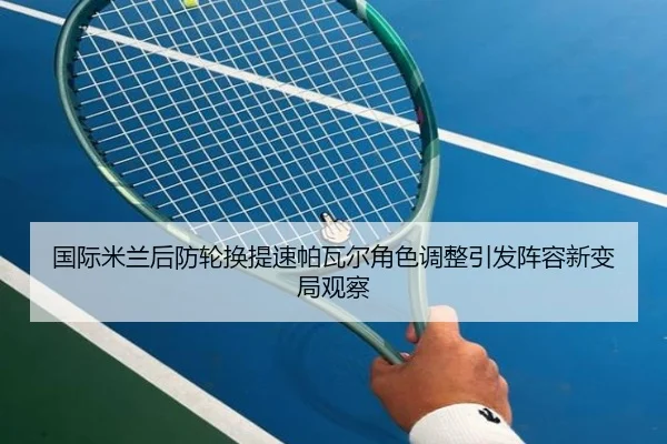 国际米兰后防轮换提速帕瓦尔角色调整引发阵容新变局观察
